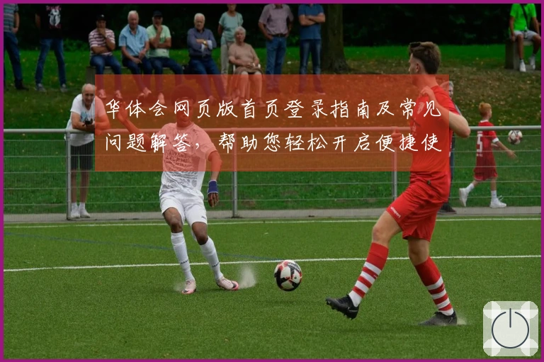 华体会网页版首页登录指南及常见问题解答,帮助您轻松开启便捷使用体验