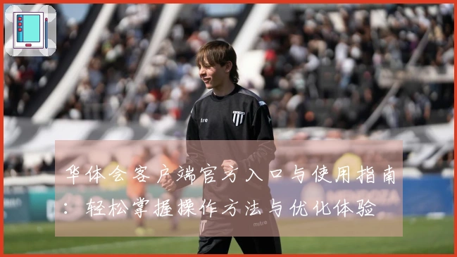 华体会客户端官方入口与使用指南：轻松掌握操作方法与优化体验