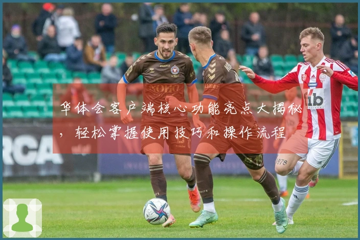 华体会客户端核心功能亮点大揭秘，轻松掌握使用技巧和操作流程