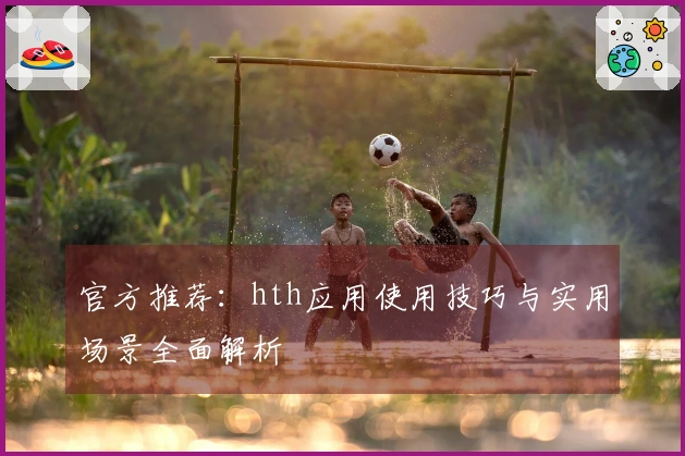 官方推荐：hth应用使用技巧与实用场景全面解析