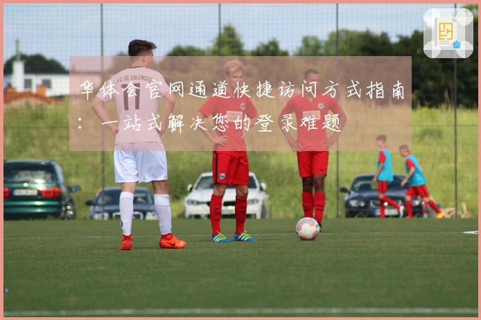 华体会官网通道快捷访问方式指南：一站式解决您的登录难题