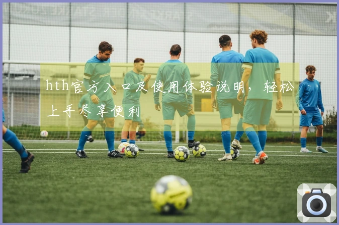 hth官方入口及使用体验说明，轻松上手尽享便利