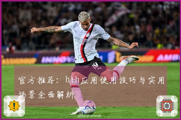 官方推荐：hth应用使用技巧与实用场景全面解析